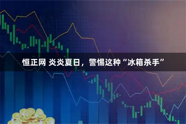 恒正网 炎炎夏日，警惕这种“冰箱杀手”