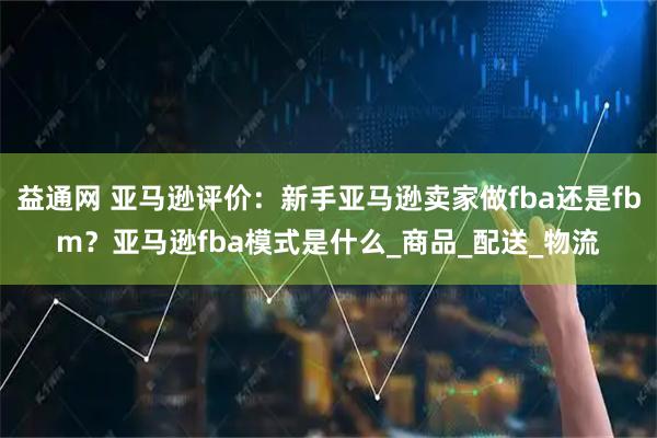 益通网 亚马逊评价：新手亚马逊卖家做fba还是fbm？亚马逊fba模式是什么_商品_配送_物流