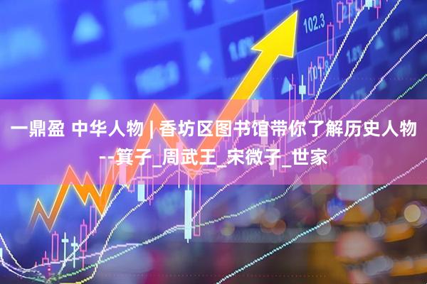 一鼎盈 中华人物 | 香坊区图书馆带你了解历史人物--箕子_周武王_宋微子_世家