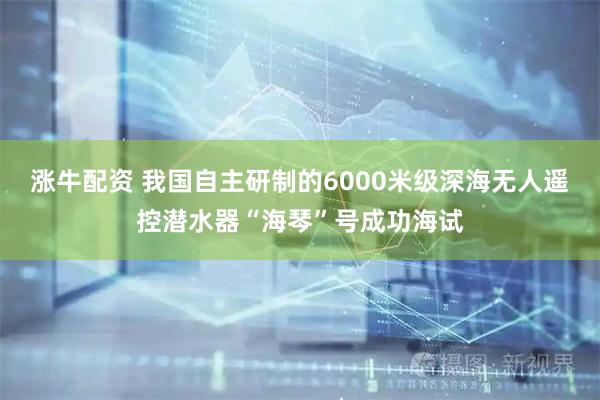涨牛配资 我国自主研制的6000米级深海无人遥控潜水器“海琴”号成功海试