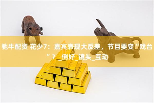驰牛配资 花少7：嘉宾表现大反差，节目要变“戏台”？_倒好_镜头_互动