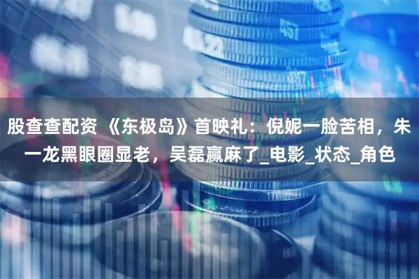 股查查配资 《东极岛》首映礼：倪妮一脸苦相，朱一龙黑眼圈显老，吴磊赢麻了_电影_状态_角色