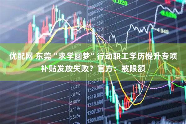优配网 东莞“求学圆梦”行动职工学历提升专项补贴发放失败？官方：被限额
