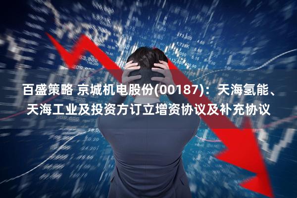 百盛策略 京城机电股份(00187)：天海氢能、天海工业及投资方订立增资协议及补充协议