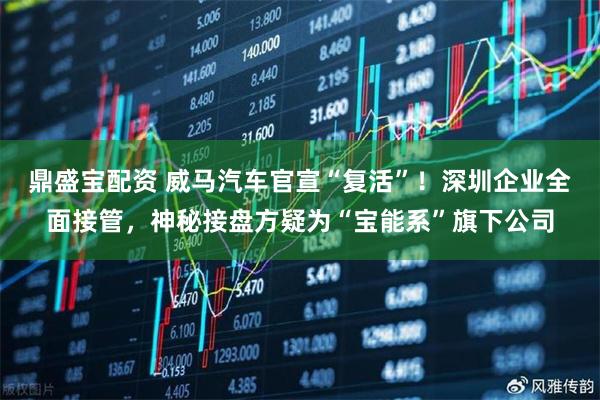 鼎盛宝配资 威马汽车官宣“复活”！深圳企业全面接管，神秘接盘方疑为“宝能系”旗下公司