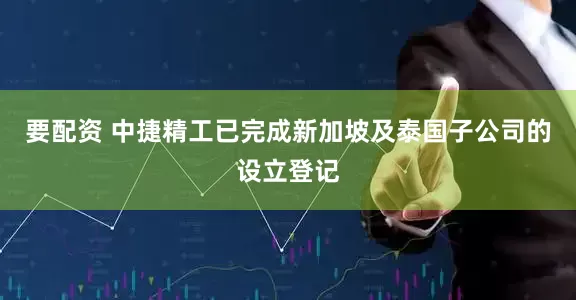 要配资 中捷精工已完成新加坡及泰国子公司的设立登记