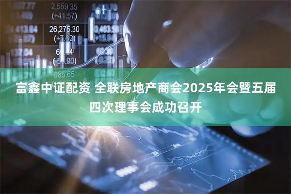 富鑫中证配资 全联房地产商会2025年会暨五届四次理事会成功召开