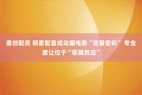 嘉创配资 明星配音成动画电影“流量密码” 专业度让位于“吸睛效应”
