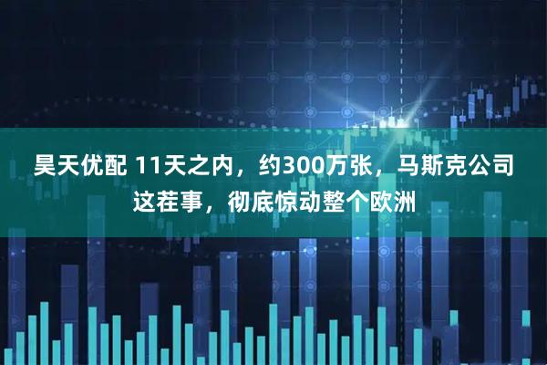 昊天优配 11天之内，约300万张，马斯克公司这茬事，彻底惊动整个欧洲